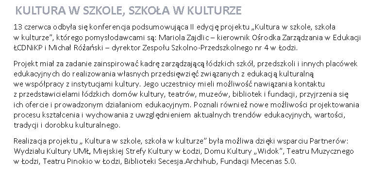 Pole tekstowe:  KULTURA W SZKOLE, SZKOŁA W KULTURZE13 czerwca odbyła się konferencja podsumowująca II edycję projektu „Kultura w szkole, szkoła 
w kulturze”, którego pomysłodawcami są: Mariola Zajdlic – kierownik Ośrodka Zarządzania w Edukacji ŁCDNiKP i Michał Różański – dyrektor Zespołu Szkolno-Przedszkolnego nr 4 w Łodzi.Projekt miał za zadanie zainspirować kadrę zarządzającą łódzkich szkół, przedszkoli i innych placówek edukacyjnych do realizowania własnych przedsięwzięć związanych z edukacją kulturalną 
we współpracy z instytucjami kultury. Jego uczestnicy mieli możliwość nawiązania kontaktu 
z przedstawicielami łódzkich domów kultury, teatrów, muzeów, bibliotek i fundacji, przyjrzenia się 
ich ofercie i prowadzonym działaniom edukacyjnym. Poznali również nowe możliwości projektowania procesu kształcenia i wychowania z uwzględnieniem aktualnych trendów edukacyjnych, wartości, tradycji i dorobku kulturalnego.Realizacja projektu „ Kultura w szkole, szkoła w kulturze” była możliwa dzięki wsparciu Partnerów: Wydziału Kultury UMŁ, Miejskiej Strefy Kultury w Łodzi, Domu Kultury „Widok”, Teatru Muzycznego 
w Łodzi, Teatru Pinokio w Łodzi, Biblioteki Secesja.Archihub, Fundacji Mecenas 5.0.