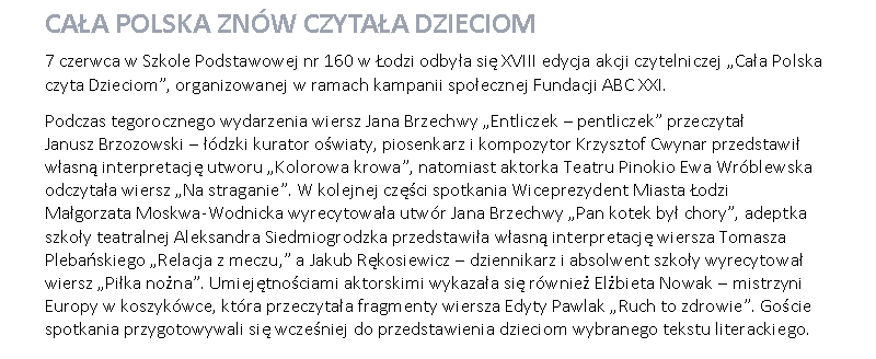 Pole tekstowe: Cała Polska znów czytała dzieciom7 czerwca w Szkole Podstawowej nr 160 w Łodzi odbyła się XVIII edycja akcji czytelniczej „Cała Polska czyta Dzieciom”, organizowanej w ramach kampanii społecznej Fundacji ABC XXI.Podczas tegorocznego wydarzenia wiersz Jana Brzechwy „Entliczek – pentliczek” przeczytał 
Janusz Brzozowski – łódzki kurator oświaty, piosenkarz i kompozytor Krzysztof Cwynar przedstawił własną interpretację utworu „Kolorowa krowa”, natomiast aktorka Teatru Pinokio Ewa Wróblewska odczytała wiersz „Na straganie”. W kolejnej części spotkania Wiceprezydent Miasta Łodzi 
Małgorzata Moskwa-Wodnicka wyrecytowała utwór Jana Brzechwy „Pan kotek był chory”, adeptka szkoły teatralnej Aleksandra Siedmiogrodzka przedstawiła własną interpretację wiersza Tomasza Plebańskiego „Relacja z meczu,” a Jakub Rękosiewicz – dziennikarz i absolwent szkoły wyrecytował wiersz „Piłka nożna”. Umiejętnościami aktorskimi wykazała się również Elżbieta Nowak – mistrzyni Europy w koszykówce, która przeczytała fragmenty wiersza Edyty Pawlak „Ruch to zdrowie”. Goście spotkania przygotowywali się wcześniej do przedstawienia dzieciom wybranego tekstu literackiego. 